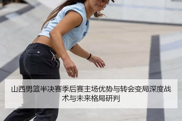 山西男篮半决赛季后赛主场优势与转会变局深度战术与未来格局研判