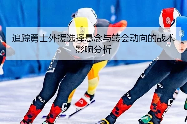 追踪勇士外援选择悬念与转会动向的战术影响分析